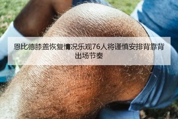 恩比德膝盖恢复情况乐观76人将谨慎安排背靠背出场节奏